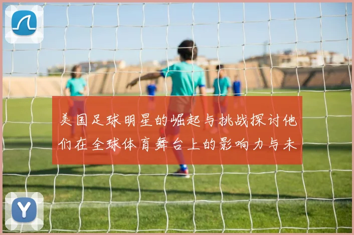 美国足球明星的崛起与挑战探讨他们在全球体育舞台上的影响力与未来发展