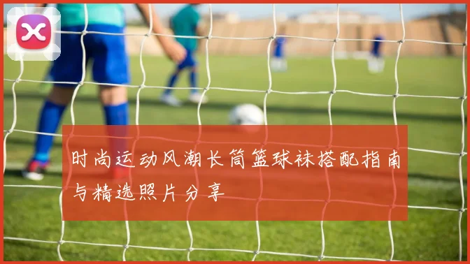 时尚运动风潮长筒篮球袜搭配指南与精选照片分享