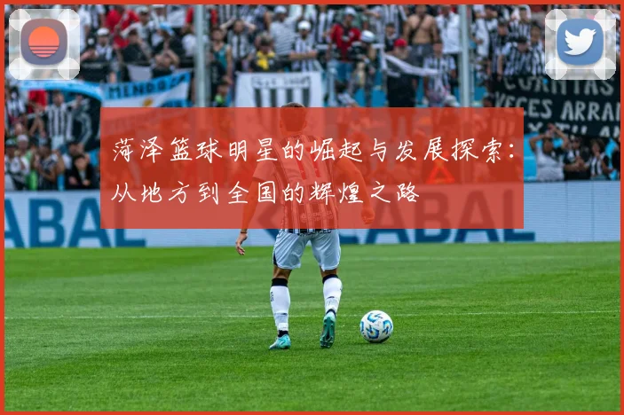 菏泽篮球明星的崛起与发展探索：从地方到全国的辉煌之路