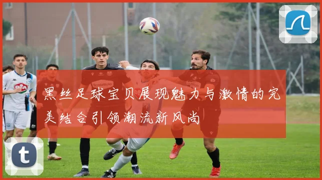 黑丝足球宝贝展现魅力与激情的完美结合引领潮流新风尚