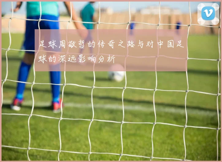 足球周敬哲的传奇之路与对中国足球的深远影响分析