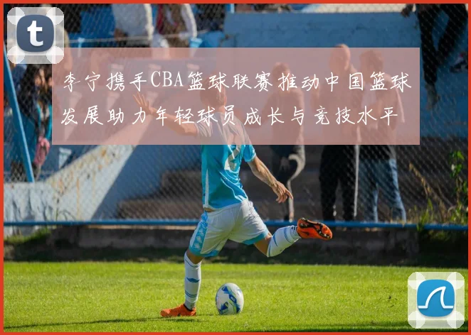 李宁携手CBA篮球联赛推动中国篮球发展助力年轻球员成长与竞技水平提升