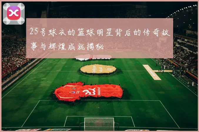 25号球衣的篮球明星背后的传奇故事与辉煌成就揭秘