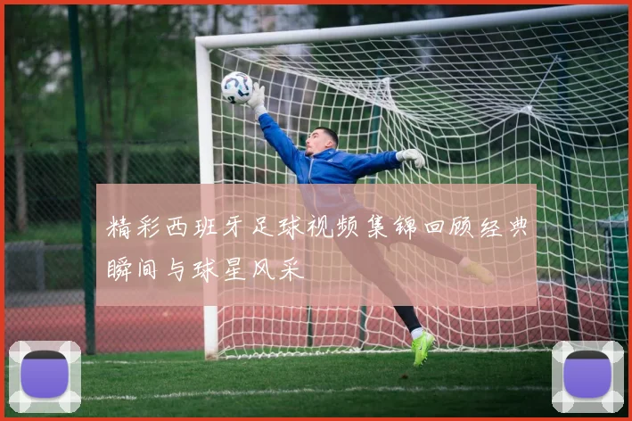 精彩西班牙足球视频集锦回顾经典瞬间与球星风采