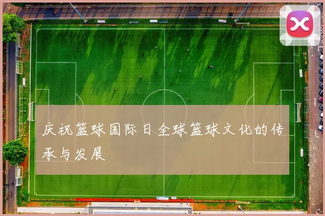 庆祝篮球国际日全球篮球文化的传承与发展