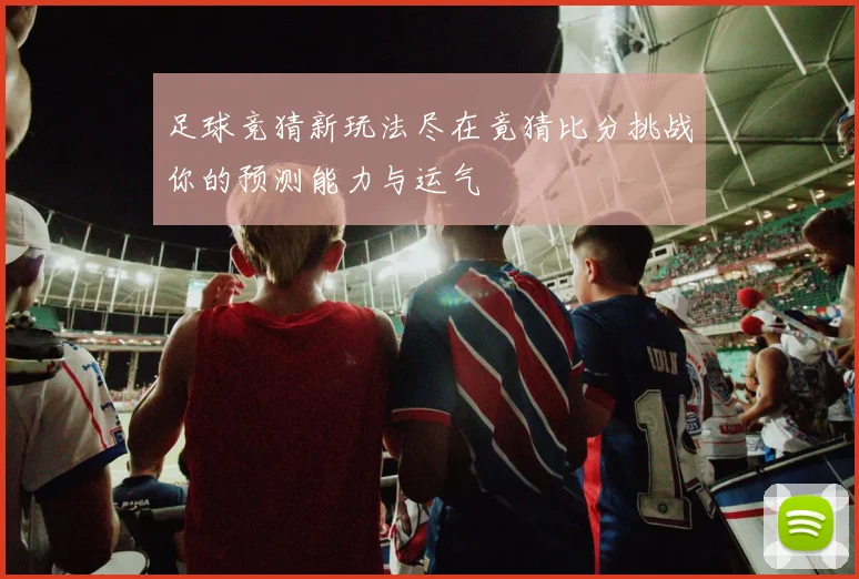 足球竞猜新玩法尽在竟猜比分挑战你的预测能力与运气