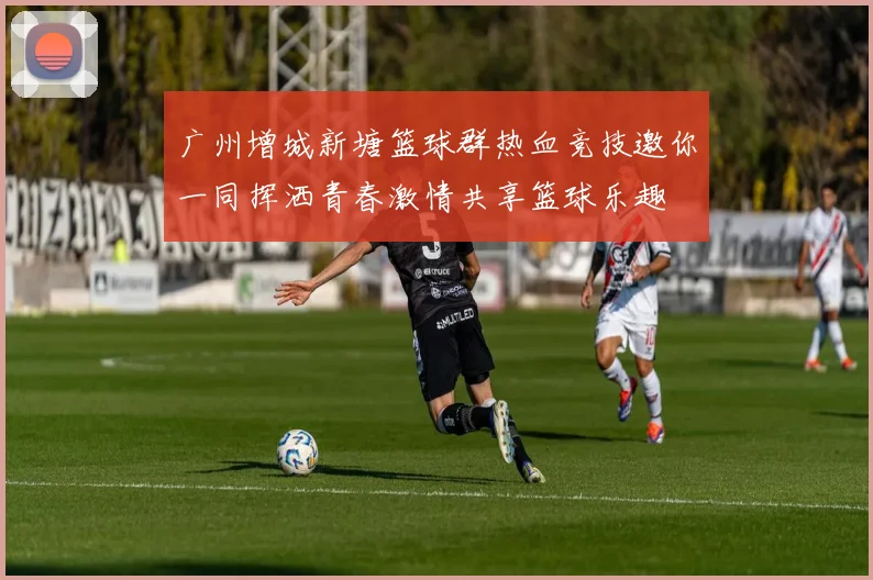 广州增城新塘篮球群热血竞技邀你一同挥洒青春激情共享篮球乐趣